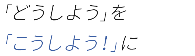 「どうしよう」を「こうしよう！」に